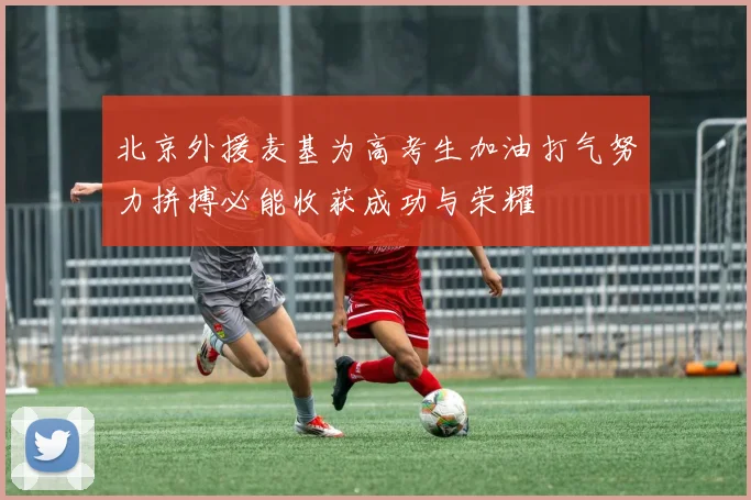 北京外援麦基为高考生加油打气努力拼搏必能收获成功与荣耀