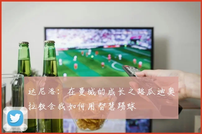 达尼洛：在曼城的成长之路瓜迪奥拉教会我如何用智慧踢球