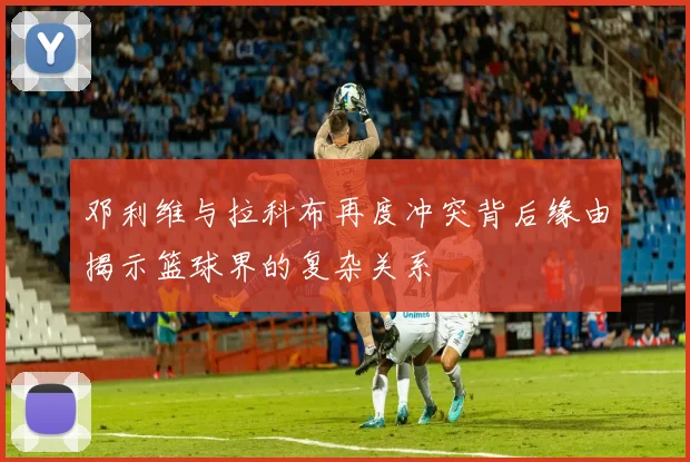 邓利维与拉科布再度冲突背后缘由揭示篮球界的复杂关系