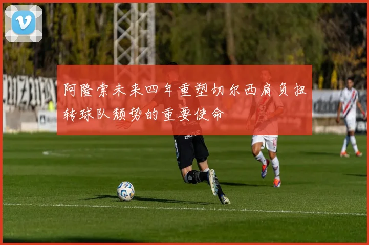 阿隆索未来四年重塑切尔西肩负扭转球队颓势的重要使命