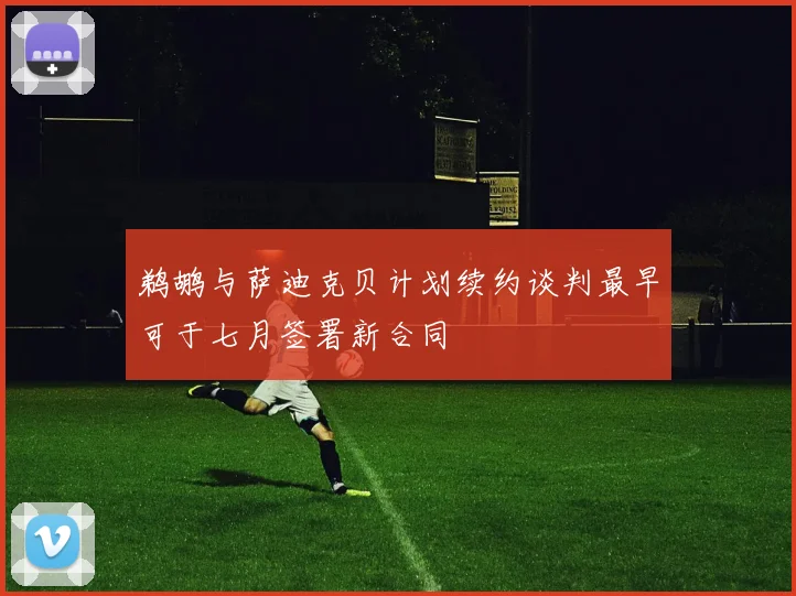 鹈鹕与萨迪克贝计划续约谈判最早可于七月签署新合同