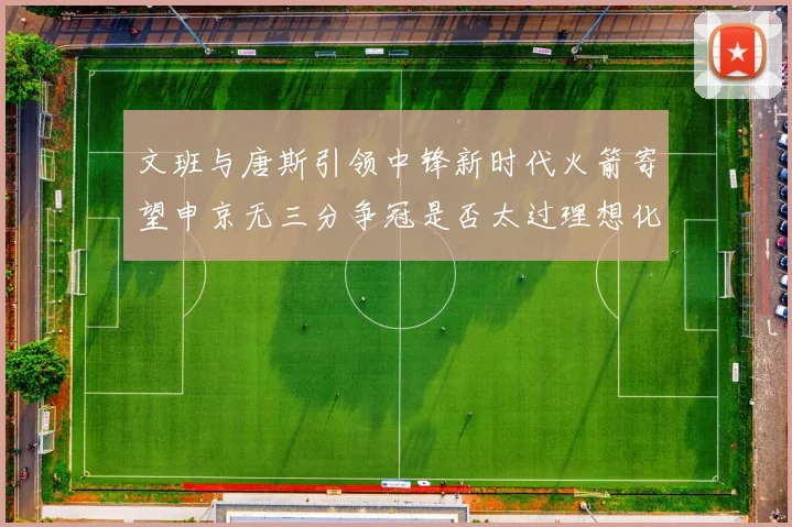 文班与唐斯引领中锋新时代火箭寄望申京无三分争冠是否太过理想化