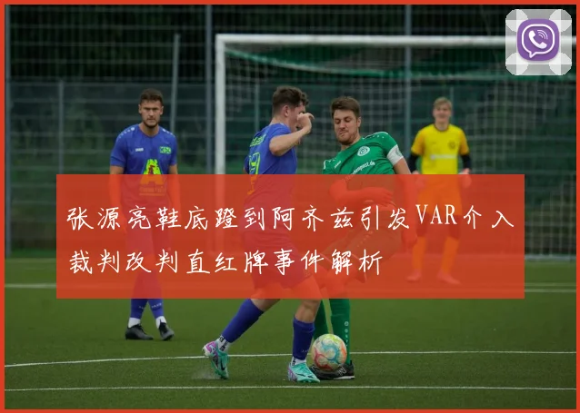 张源亮鞋底蹬到阿齐兹引发VAR介入裁判改判直红牌事件解析