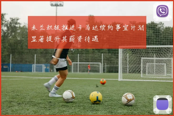 米兰积极推进卡马达续约事宜计划显著提升其薪资待遇