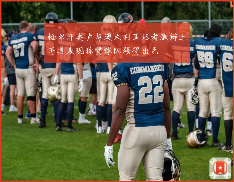 恰尔汗奥卢与澳大利亚记者激辩土耳其表现称赞球队踢得出色