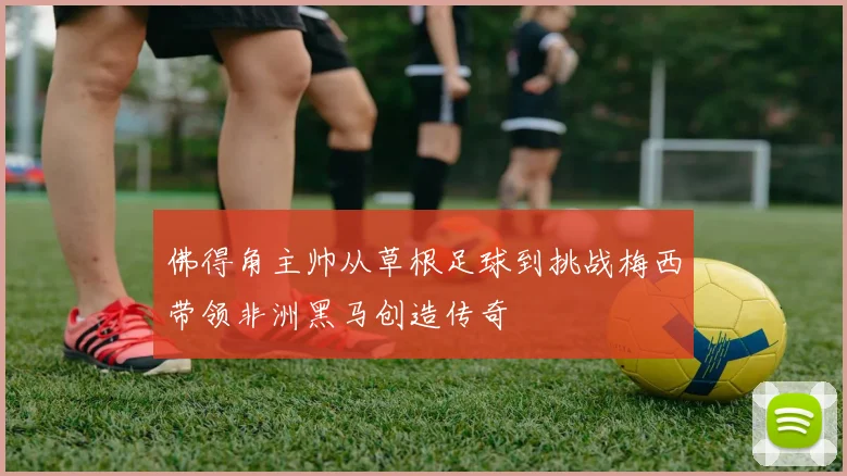 佛得角主帅从草根足球到挑战梅西带领非洲黑马创造传奇
