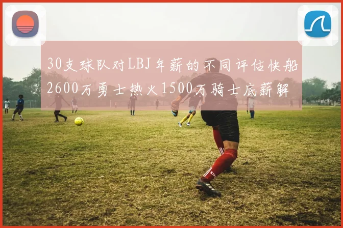 30支球队对LBJ年薪的不同评估快船2600万勇士热火1500万骑士底薪解析