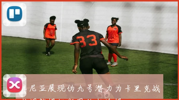 库尼亚展现伪九号潜力为卡里克战术调整提供新思路与选择