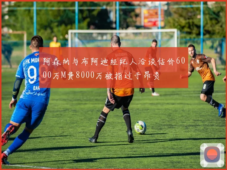 阿森纳与布阿迪经纪人洽谈估价6000万M费8000万被指过于昂贵
