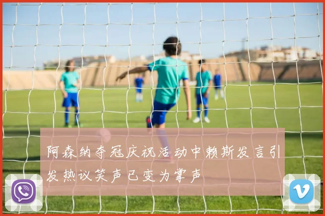 阿森纳夺冠庆祝活动中赖斯发言引发热议笑声已变为掌声