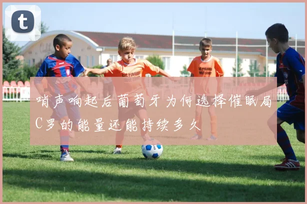 哨声响起后葡萄牙为何选择催眠局C罗的能量还能持续多久