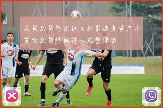 灰熊交易阿尔达马积累选秀资产小贾伦交易特例得以完整保留